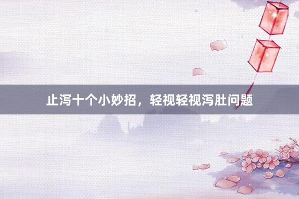 止泻十个小妙招，轻视轻视泻肚问题